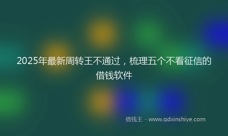 2025年最新周转王不通过，梳理五个不看征信的借钱软件