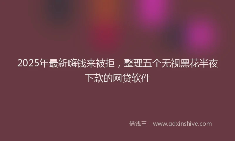 2025年最新嗨钱来被拒，整理五个无视黑花半夜下款的网贷软件