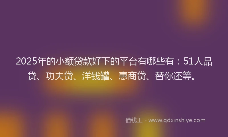2025年的小额贷款好下的平台有哪些有：51人品贷、功夫贷、洋钱罐、惠商贷、替你还等。