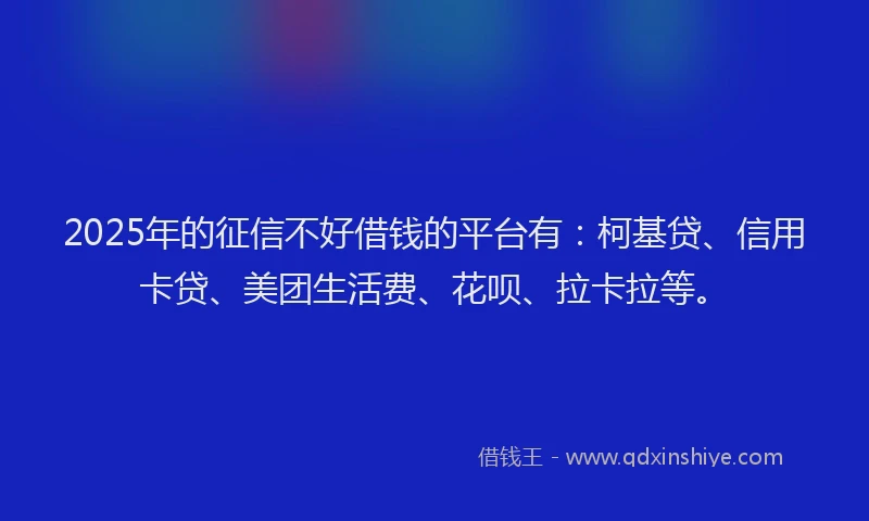 2025年的征信不好借钱的平台有：柯基贷、信用卡贷、美团生活费、花呗、拉卡拉等。