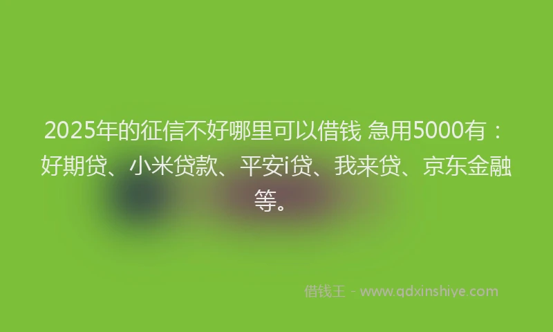 2025年的征信不好哪里可以借钱 急用5000有：好期贷、小米贷款、平安i贷、我来贷、京东金融等。