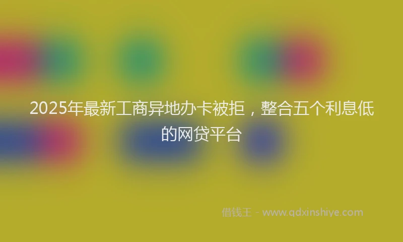 2025年最新工商异地办卡被拒，整合五个利息低的网贷平台