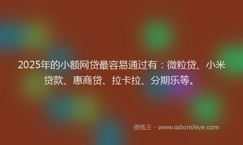2025年的小额网贷最容易通过有：微粒贷、小米贷款、惠商贷、拉卡拉、分期乐等。