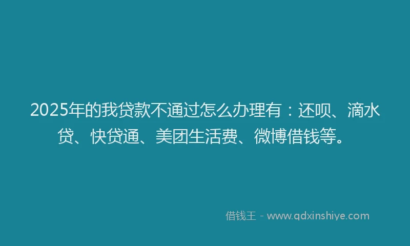 2025年的我贷款不通过怎么办理有：还呗、滴水贷、快贷通、美团生活费、微博借钱等。