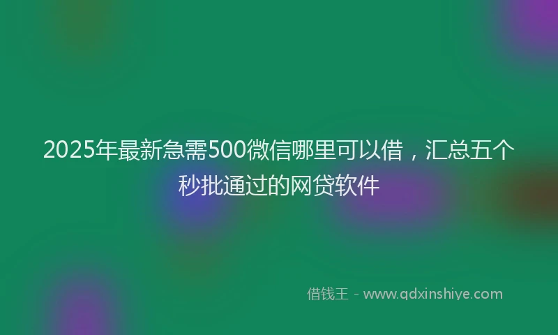 2025年最新急需500微信哪里可以借，汇总五个秒批通过的网贷软件