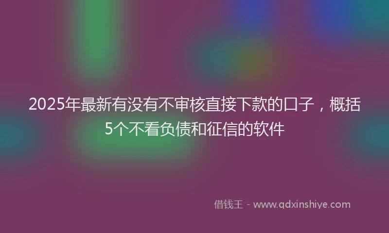 2025年最新有没有不审核直接下款的口子，概括5个不看负债和征信的软件