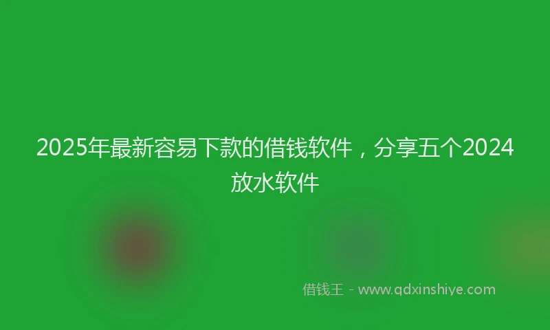 2025年最新容易下款的借钱软件，分享五个2024放水软件