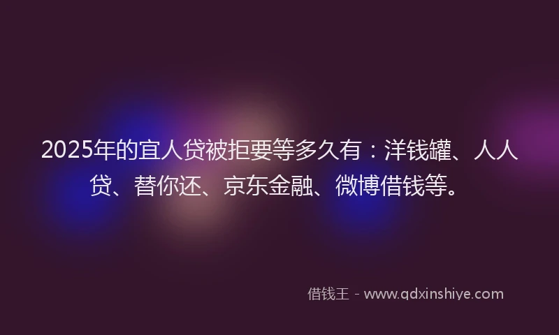 2025年的宜人贷被拒要等多久有：洋钱罐、人人贷、替你还、京东金融、微博借钱等。