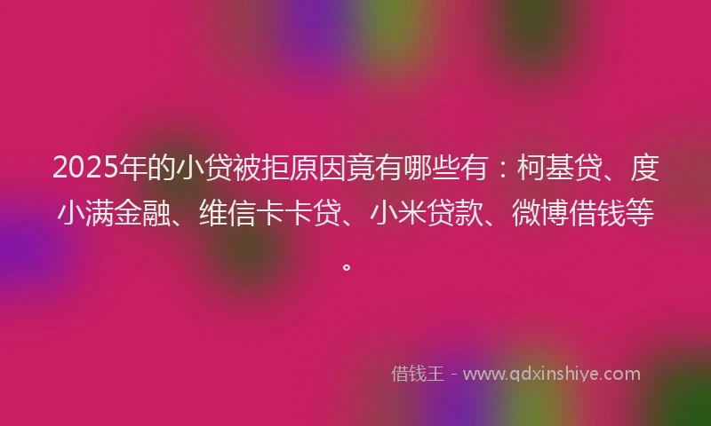 2025年的小贷被拒原因竟有哪些有：柯基贷、度小满金融、维信卡卡贷、小米贷款、微博借钱等。