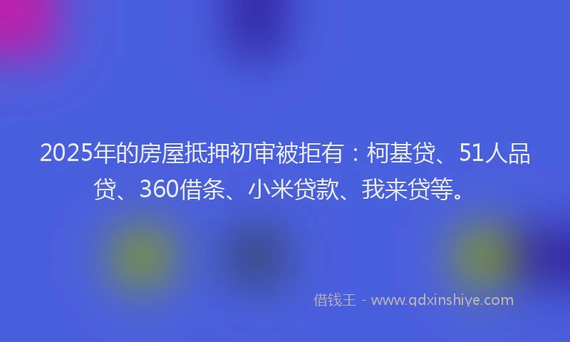 2025年的房屋抵押初审被拒有：柯基贷、51人品贷、360借条、小米贷款、我来贷等。