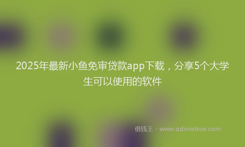 2025年最新小鱼免审贷款app下载，分享5个大学生可以使用的软件