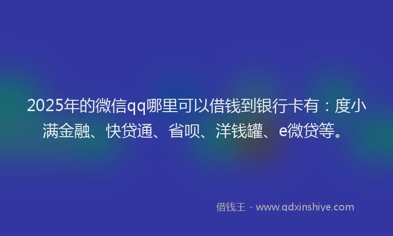 2025年的微信qq哪里可以借钱到银行卡有：度小满金融、快贷通、省呗、洋钱罐、e微贷等。