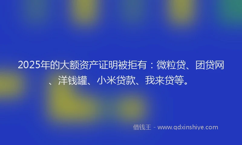 2025年的大额资产证明被拒有:微粒贷、团贷网、洋钱罐、小米贷款、我来贷等。