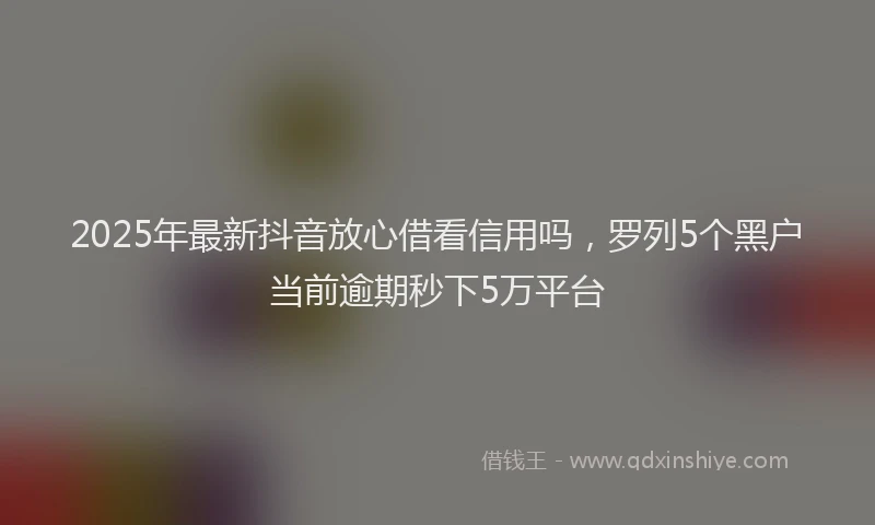 2025年最新抖音放心借看信用吗，罗列5个黑户当前逾期秒下5万平台