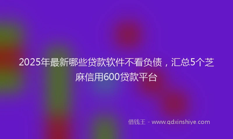 2025年最新哪些贷款软件不看负债，汇总5个芝麻信用600贷款平台