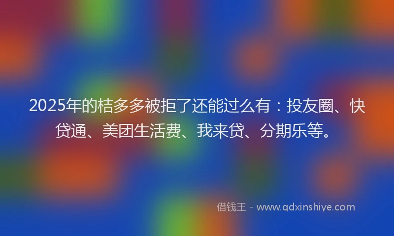 2025年的桔多多被拒了还能过么有：投友圈、快贷通、美团生活费、我来贷、分期乐等。