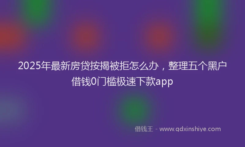 2025年最新房贷按揭被拒怎么办，整理五个黑户借钱0门槛极速下款app