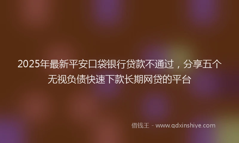 2025年最新平安口袋银行贷款不通过，分享五个无视负债快速下款长期网贷的平台
