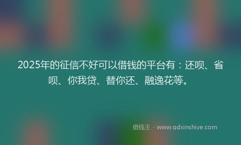 2025年的征信不好可以借钱的平台有：还呗、省呗、你我贷、替你还、融逸花等。