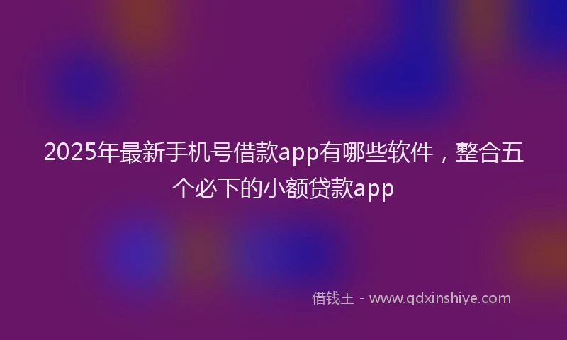 2025年最新手机号借款app有哪些软件，整合五个必下的小额贷款app