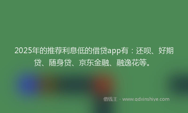 2025年的推荐利息低的借贷app有：还呗、好期贷、随身贷、京东金融、融逸花等。
