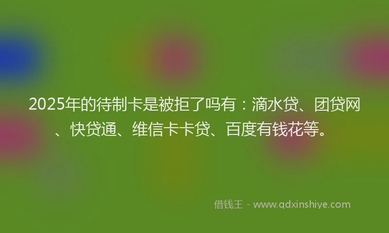 2025年的待制卡是被拒了吗有：滴水贷、团贷网、快贷通、维信卡卡贷、百度有钱花等。