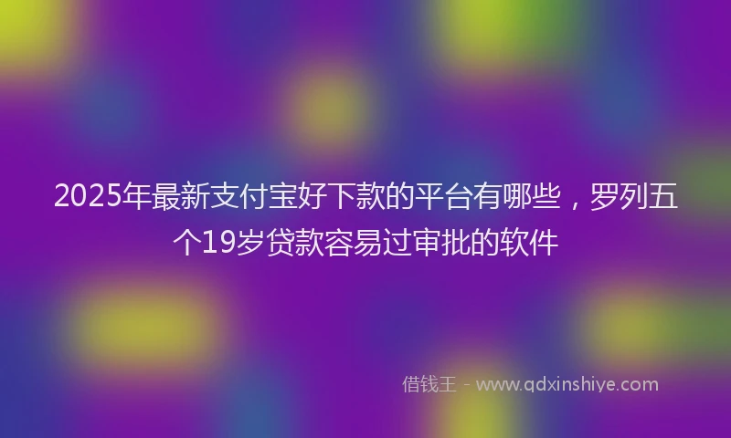 2025年最新支付宝好下款的平台有哪些，罗列五个19岁贷款容易过审批的软件