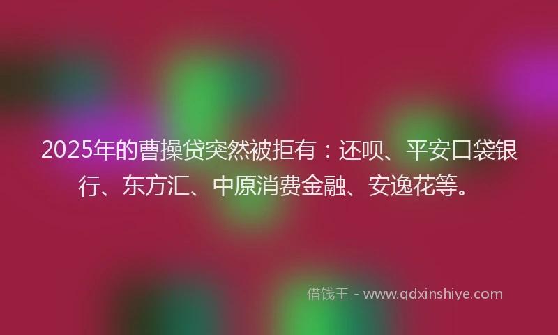 2025年的曹操贷突然被拒有：还呗、平安口袋银行、东方汇、中原消费金融、安逸花等。