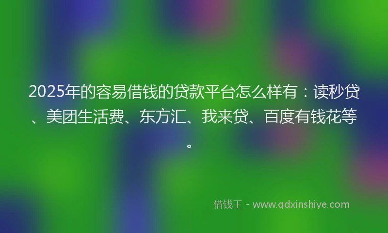 2025年的容易借钱的贷款平台怎么样有：读秒贷、美团生活费、东方汇、我来贷、百度有钱花等。