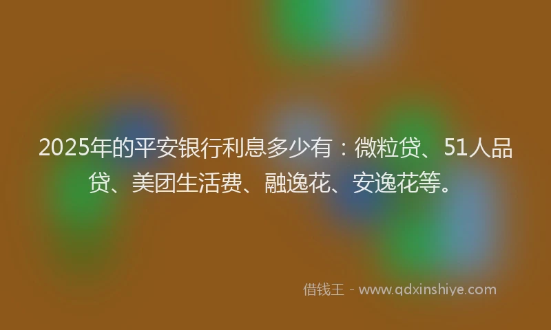 2025年的平安银行利息多少有：微粒贷、51人品贷、美团生活费、融逸花、安逸花等。
