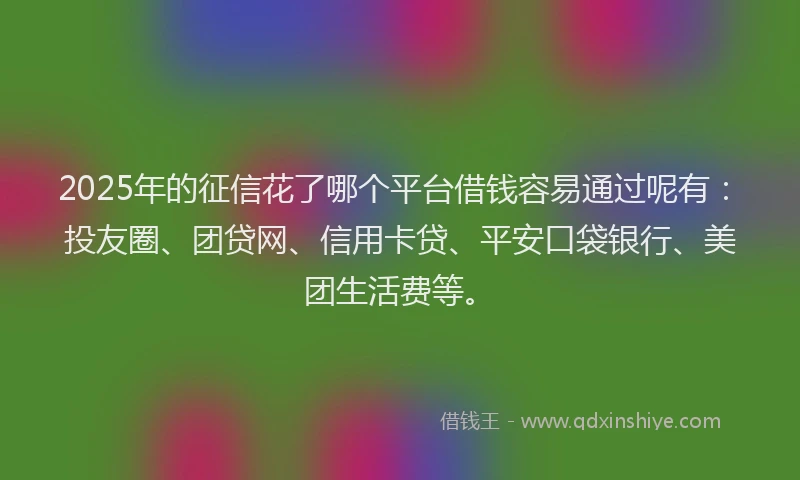 2025年的征信花了哪个平台借钱容易通过呢有：投友圈、团贷网、信用卡贷、平安口袋银行、美团生活费等。