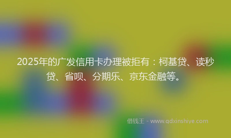 2025年的广发信用卡办理被拒有：柯基贷、读秒贷、省呗、分期乐、京东金融等。