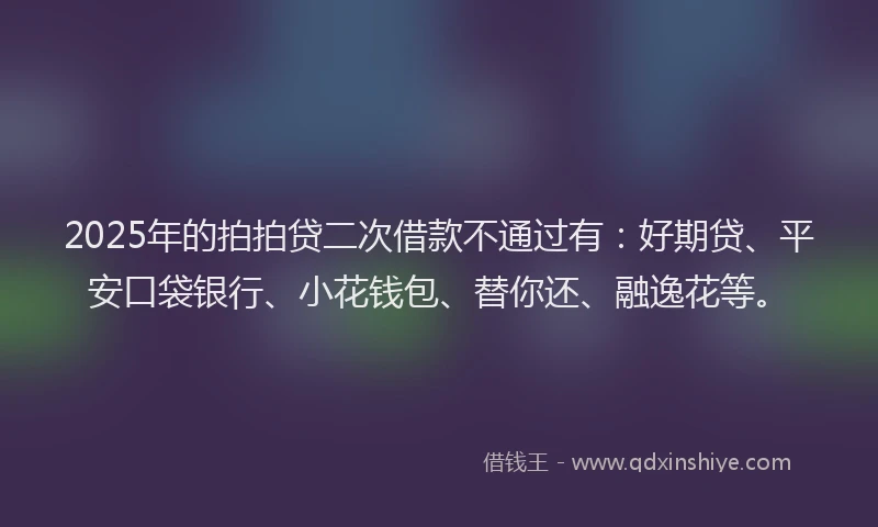 2025年的拍拍贷二次借款不通过有：好期贷、平安口袋银行、小花钱包、替你还、融逸花等。