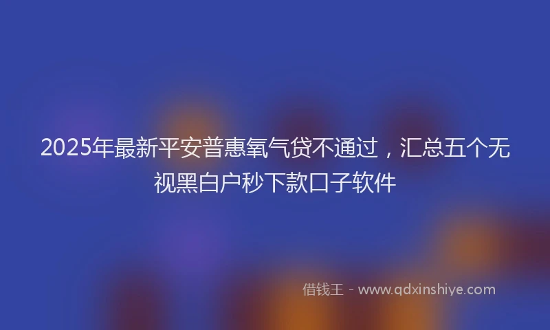 2025年最新平安普惠氧气贷不通过，汇总五个无视黑白户秒下款口子软件