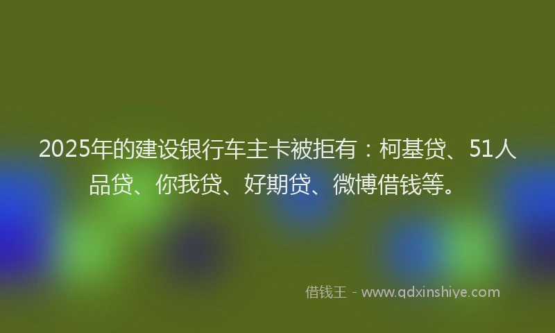 2025年的建设银行车主卡被拒有：柯基贷、51人品贷、你我贷、好期贷、微博借钱等。