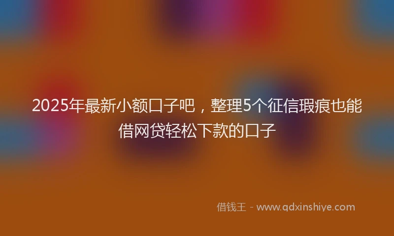 2025年最新小额口子吧，整理5个征信瑕疵也能借网贷轻松下款的口子