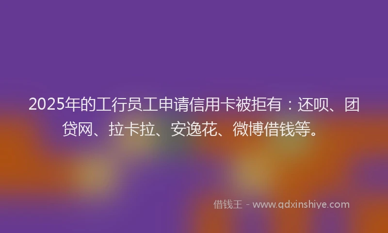2025年的工行员工申请信用卡被拒有：还呗、团贷网、拉卡拉、安逸花、微博借钱等。