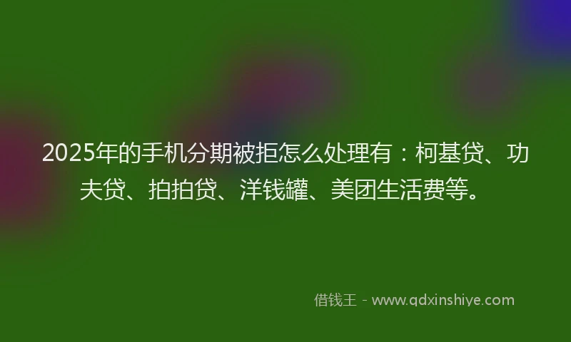 2025年的手机分期被拒怎么处理有：柯基贷、功夫贷、拍拍贷、洋钱罐、美团生活费等。