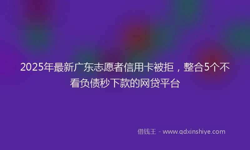 2025年最新广东志愿者信用卡被拒，整合5个不看负债秒下款的网贷平台
