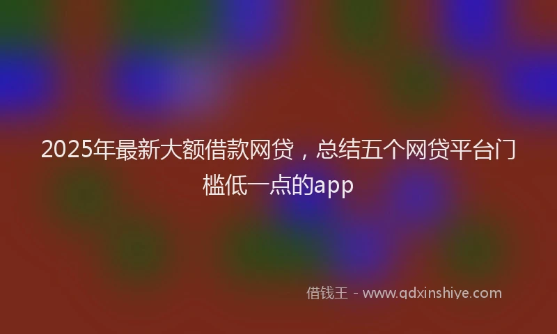 2025年最新大额借款网贷，总结五个网贷平台门槛低一点的app