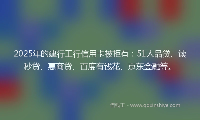 2025年的建行工行信用卡被拒有：51人品贷、读秒贷、惠商贷、百度有钱花、京东金融等。