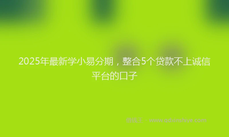 2025年最新学小易分期，整合5个贷款不上诚信平台的口子