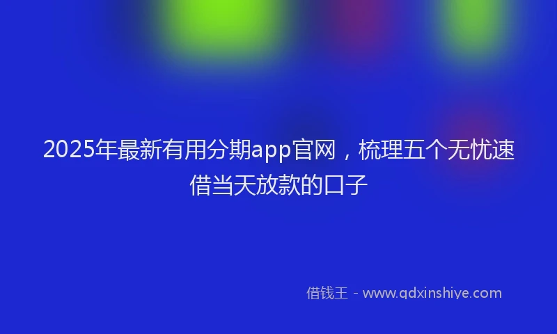 2025年最新有用分期app官网，梳理五个无忧速借当天放款的口子