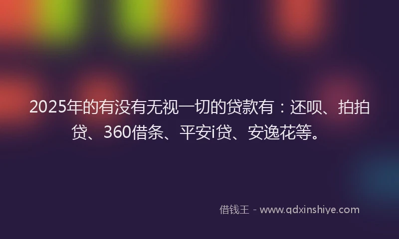 2025年的有没有无视一切的贷款有：还呗、拍拍贷、360借条、平安i贷、安逸花等。