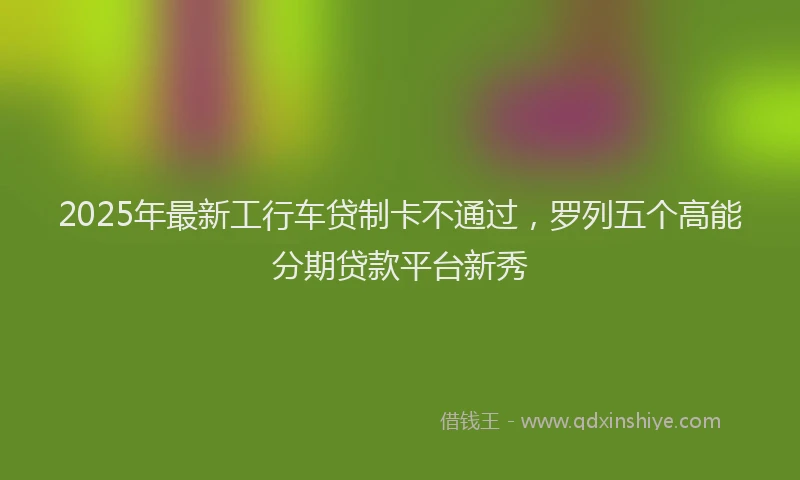 2025年最新工行车贷制卡不通过，罗列五个高能分期贷款平台新秀