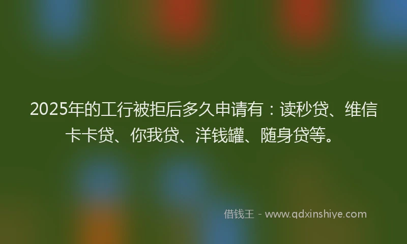 2025年的工行被拒后多久申请有：读秒贷、维信卡卡贷、你我贷、洋钱罐、随身贷等。