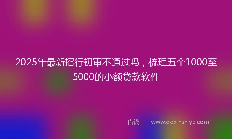 2025年最新招行初审不通过吗，梳理五个1000至5000的小额贷款软件