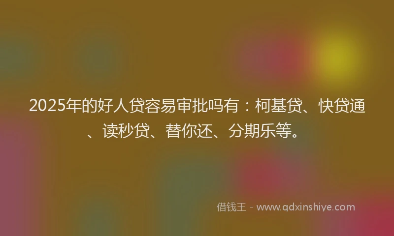 2025年的好人贷容易审批吗有：柯基贷、快贷通、读秒贷、替你还、分期乐等。