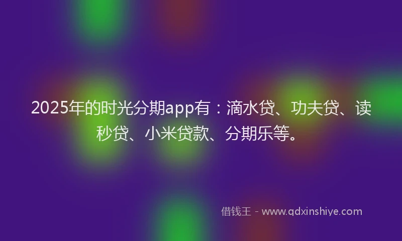 2025年的时光分期app有：滴水贷、功夫贷、读秒贷、小米贷款、分期乐等。