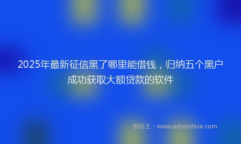 2025年最新征信黑了哪里能借钱，归纳五个黑户成功获取大额贷款的软件